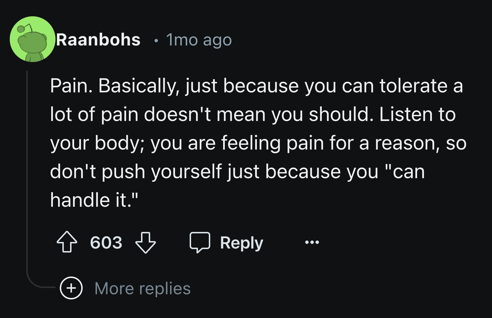 screenshot - Raanbohs 1mo ago Pain. Basically, just because you can tolerate a lot of pain doesn't mean you should. Listen to your body; you are feeling pain for a reason, so don't push yourself just because you "can handle it." 603 More replies